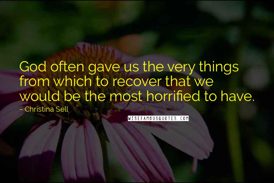 Christina Sell Quotes: God often gave us the very things from which to recover that we would be the most horrified to have.