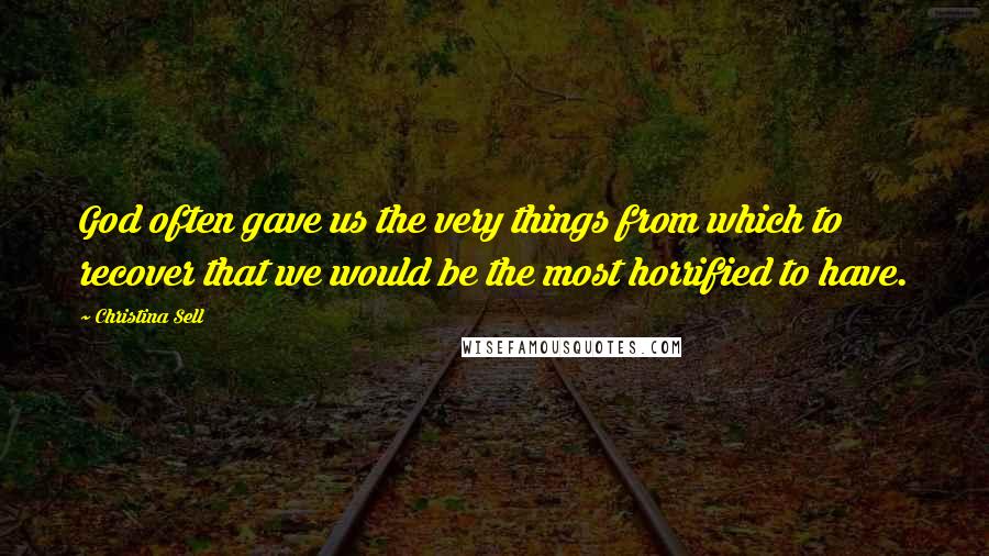 Christina Sell Quotes: God often gave us the very things from which to recover that we would be the most horrified to have.