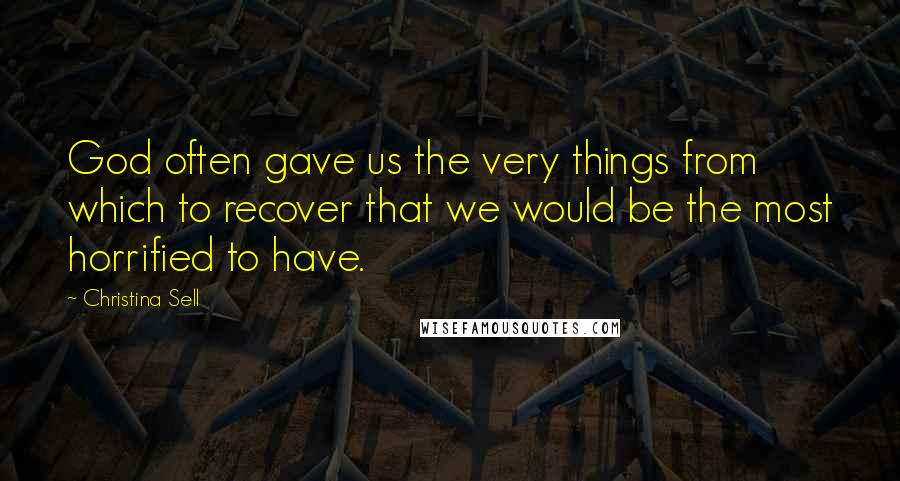 Christina Sell Quotes: God often gave us the very things from which to recover that we would be the most horrified to have.