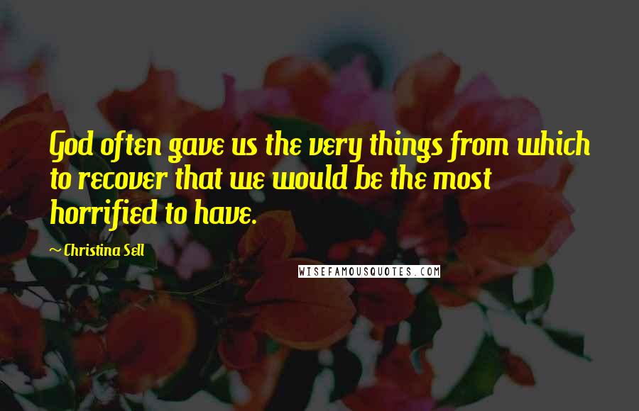 Christina Sell Quotes: God often gave us the very things from which to recover that we would be the most horrified to have.