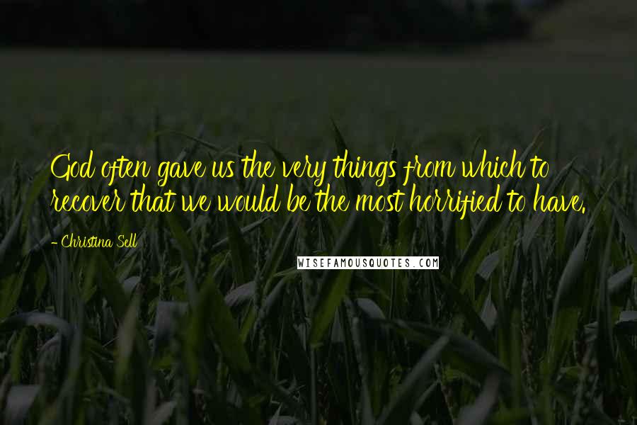 Christina Sell Quotes: God often gave us the very things from which to recover that we would be the most horrified to have.