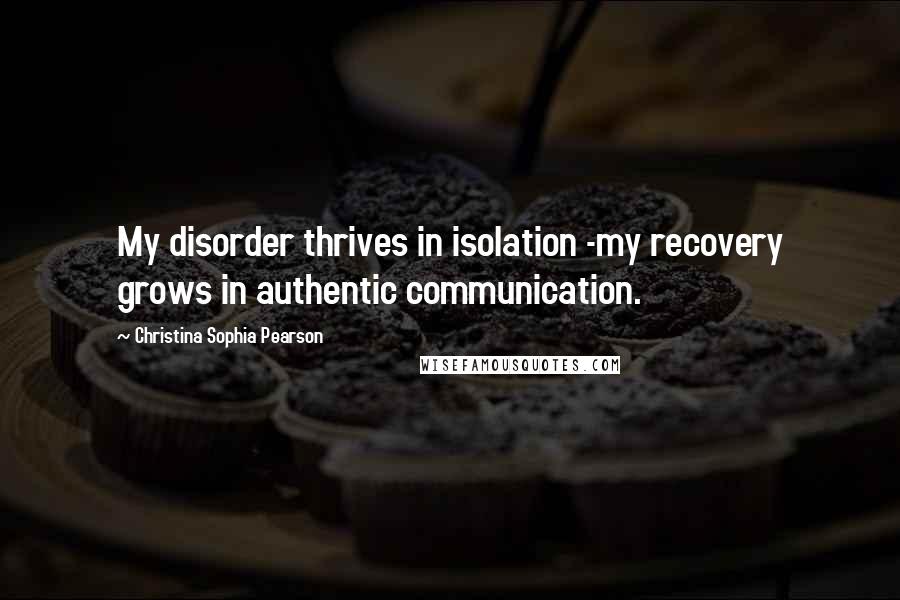 Christina Sophia Pearson Quotes: My disorder thrives in isolation -my recovery grows in authentic communication.