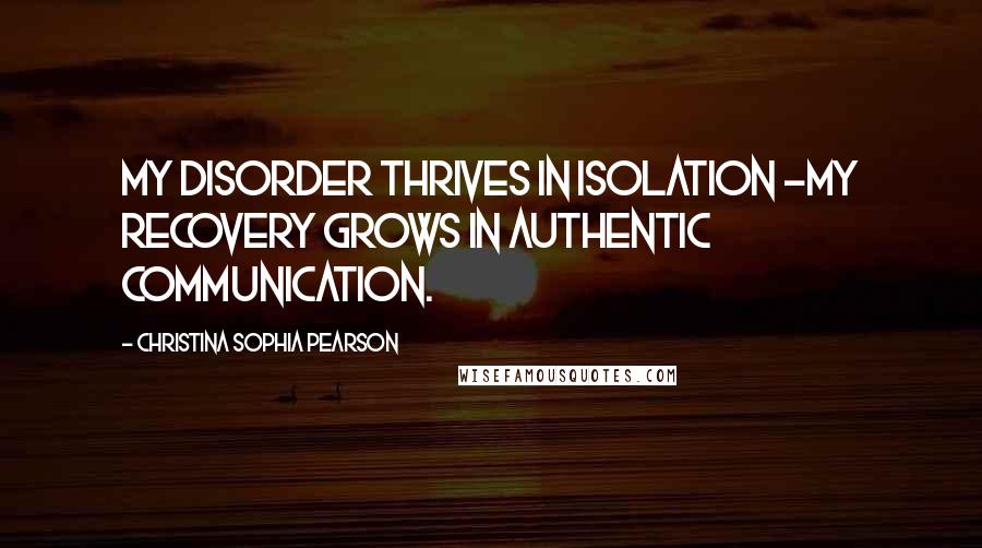 Christina Sophia Pearson Quotes: My disorder thrives in isolation -my recovery grows in authentic communication.