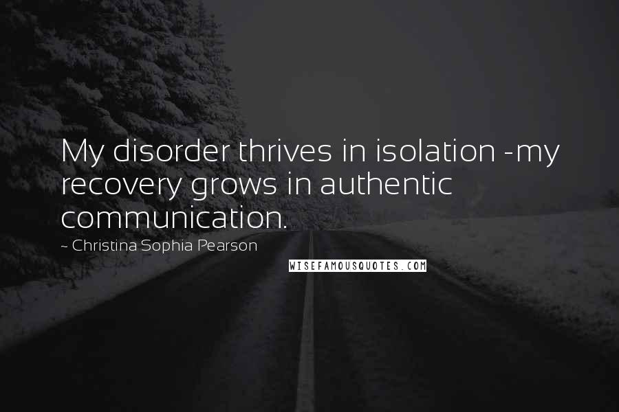 Christina Sophia Pearson Quotes: My disorder thrives in isolation -my recovery grows in authentic communication.