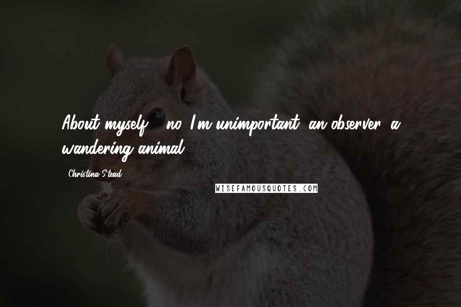 Christina Stead Quotes: About myself - no. I'm unimportant, an observer, a wandering animal.