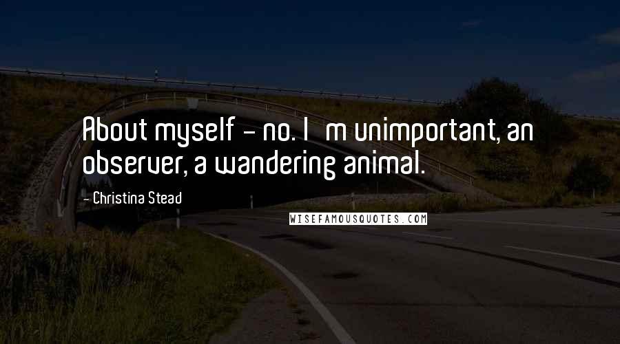 Christina Stead Quotes: About myself - no. I'm unimportant, an observer, a wandering animal.