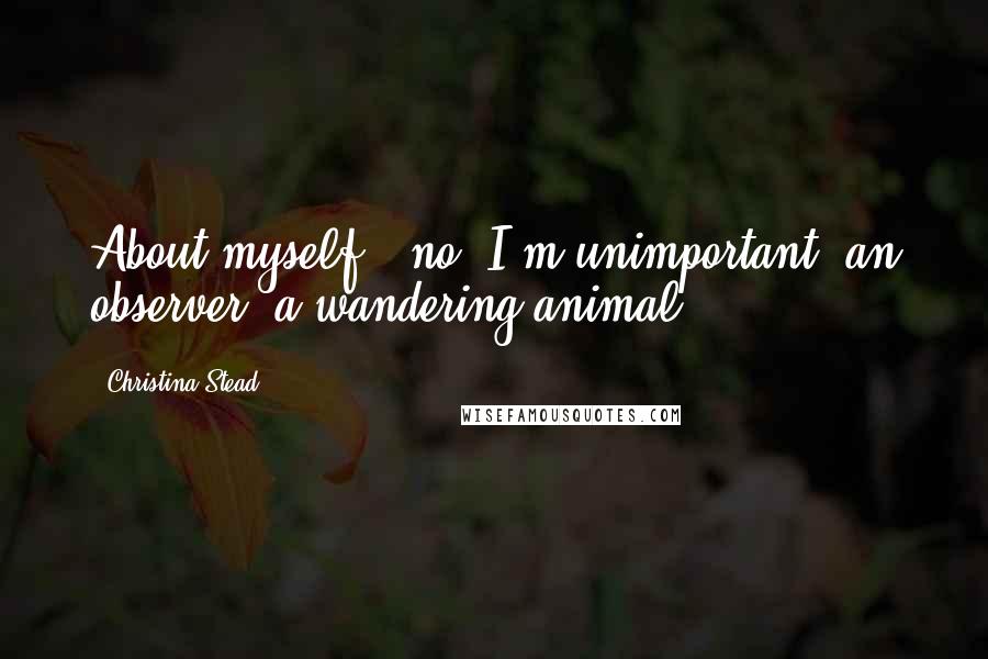 Christina Stead Quotes: About myself - no. I'm unimportant, an observer, a wandering animal.