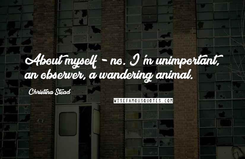 Christina Stead Quotes: About myself - no. I'm unimportant, an observer, a wandering animal.