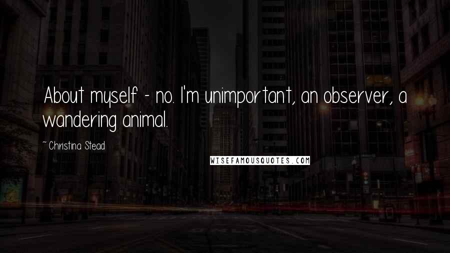 Christina Stead Quotes: About myself - no. I'm unimportant, an observer, a wandering animal.