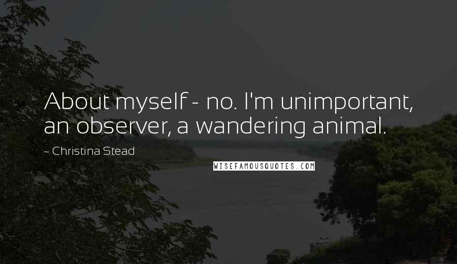 Christina Stead Quotes: About myself - no. I'm unimportant, an observer, a wandering animal.