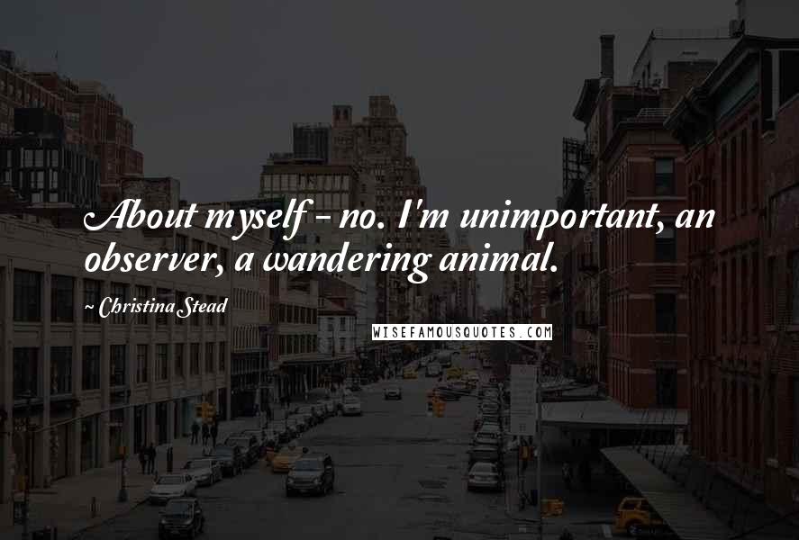Christina Stead Quotes: About myself - no. I'm unimportant, an observer, a wandering animal.