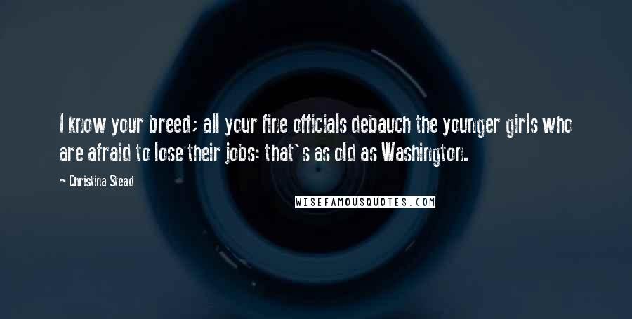 Christina Stead Quotes: I know your breed; all your fine officials debauch the younger girls who are afraid to lose their jobs: that's as old as Washington.