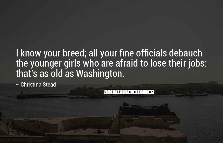 Christina Stead Quotes: I know your breed; all your fine officials debauch the younger girls who are afraid to lose their jobs: that's as old as Washington.