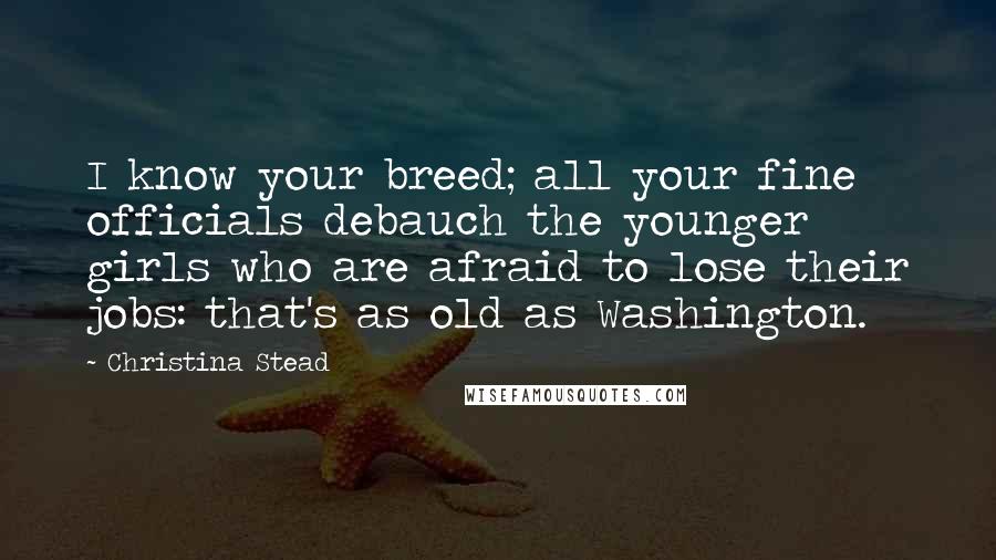 Christina Stead Quotes: I know your breed; all your fine officials debauch the younger girls who are afraid to lose their jobs: that's as old as Washington.