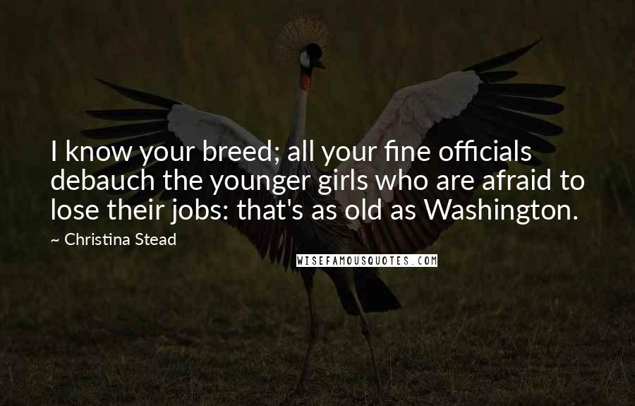 Christina Stead Quotes: I know your breed; all your fine officials debauch the younger girls who are afraid to lose their jobs: that's as old as Washington.