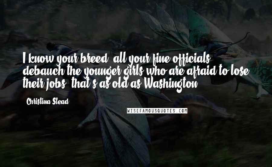 Christina Stead Quotes: I know your breed; all your fine officials debauch the younger girls who are afraid to lose their jobs: that's as old as Washington.