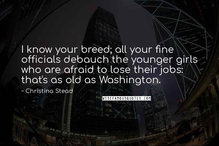 Christina Stead Quotes: I know your breed; all your fine officials debauch the younger girls who are afraid to lose their jobs: that's as old as Washington.