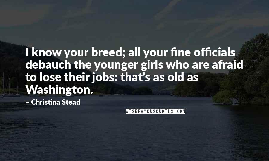 Christina Stead Quotes: I know your breed; all your fine officials debauch the younger girls who are afraid to lose their jobs: that's as old as Washington.