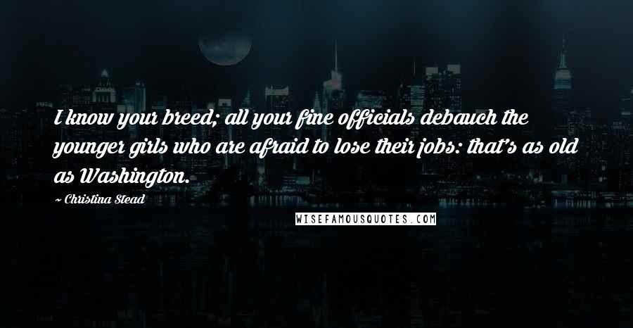 Christina Stead Quotes: I know your breed; all your fine officials debauch the younger girls who are afraid to lose their jobs: that's as old as Washington.