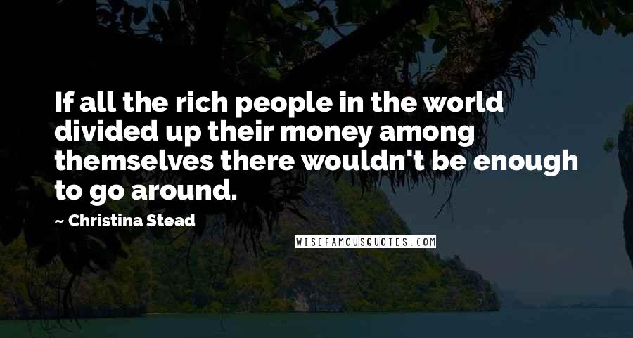 Christina Stead Quotes: If all the rich people in the world divided up their money among themselves there wouldn't be enough to go around.