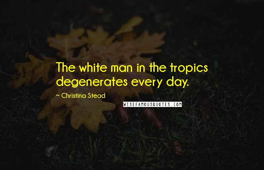 Christina Stead Quotes: The white man in the tropics degenerates every day.