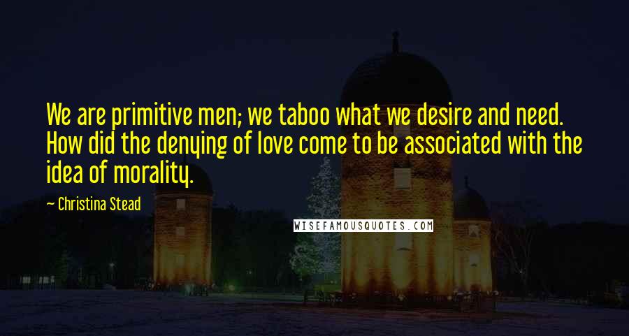 Christina Stead Quotes: We are primitive men; we taboo what we desire and need. How did the denying of love come to be associated with the idea of morality.