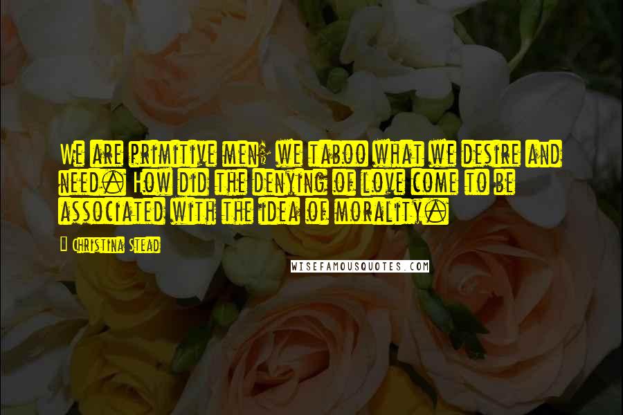 Christina Stead Quotes: We are primitive men; we taboo what we desire and need. How did the denying of love come to be associated with the idea of morality.