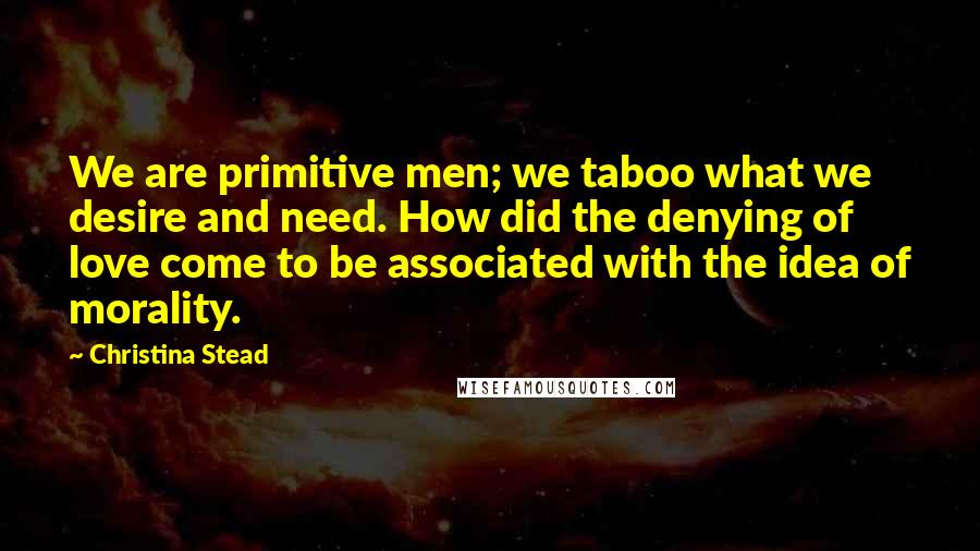 Christina Stead Quotes: We are primitive men; we taboo what we desire and need. How did the denying of love come to be associated with the idea of morality.