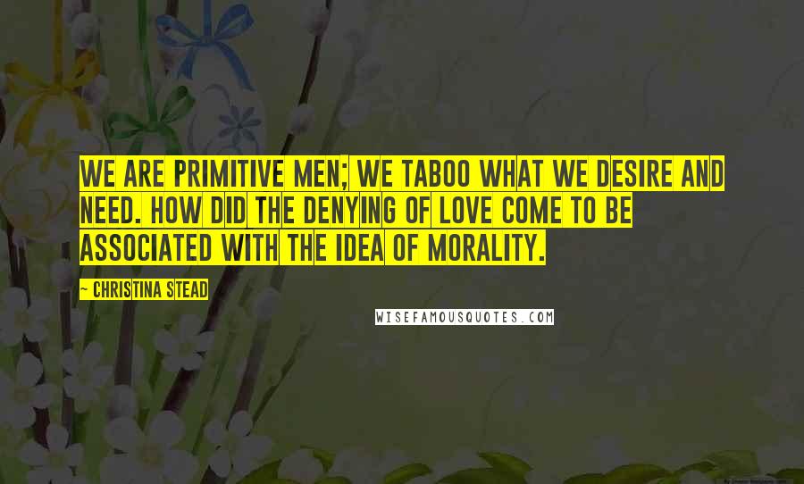 Christina Stead Quotes: We are primitive men; we taboo what we desire and need. How did the denying of love come to be associated with the idea of morality.