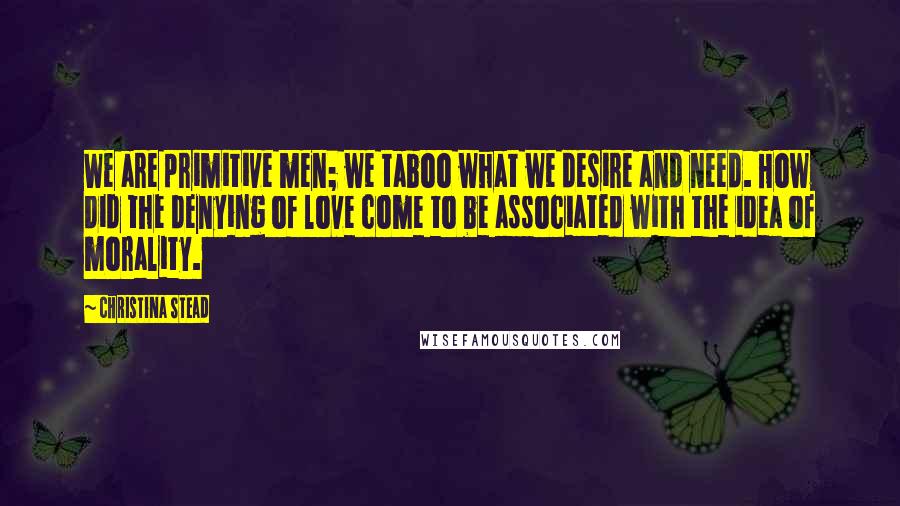 Christina Stead Quotes: We are primitive men; we taboo what we desire and need. How did the denying of love come to be associated with the idea of morality.