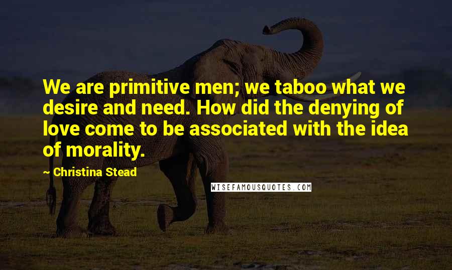 Christina Stead Quotes: We are primitive men; we taboo what we desire and need. How did the denying of love come to be associated with the idea of morality.