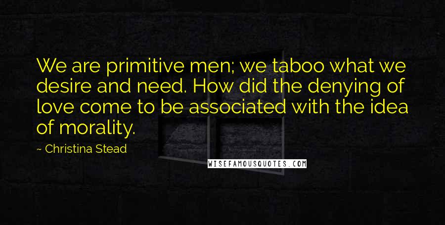 Christina Stead Quotes: We are primitive men; we taboo what we desire and need. How did the denying of love come to be associated with the idea of morality.