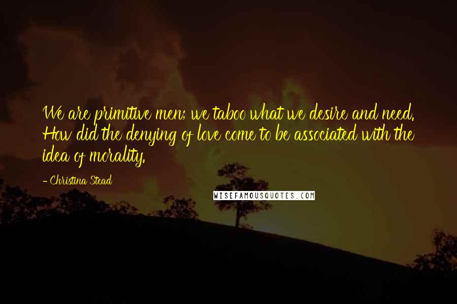 Christina Stead Quotes: We are primitive men; we taboo what we desire and need. How did the denying of love come to be associated with the idea of morality.