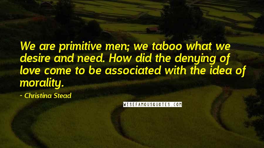 Christina Stead Quotes: We are primitive men; we taboo what we desire and need. How did the denying of love come to be associated with the idea of morality.