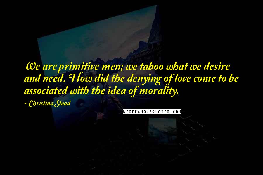 Christina Stead Quotes: We are primitive men; we taboo what we desire and need. How did the denying of love come to be associated with the idea of morality.