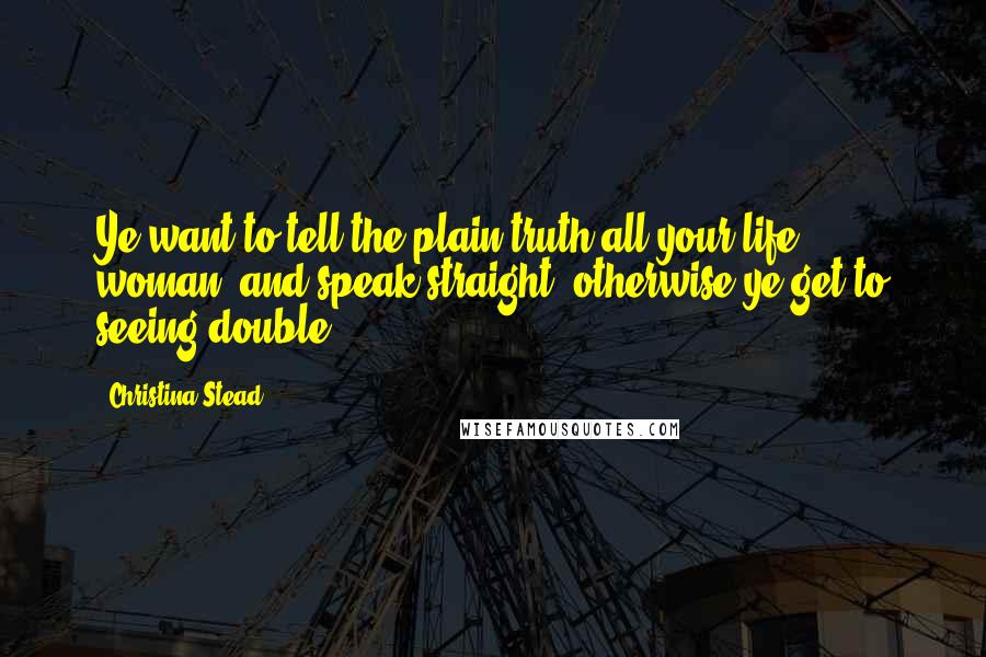 Christina Stead Quotes: Ye want to tell the plain truth all your life, woman, and speak straight; otherwise ye get to seeing double.