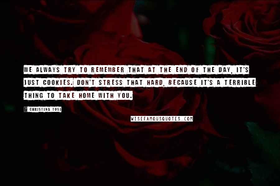 Christina Tosi Quotes: We always try to remember that at the end of the day, it's just cookies. Don't stress that hard, because it's a terrible thing to take home with you.