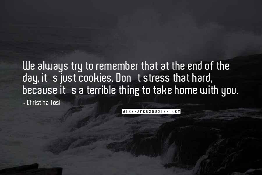 Christina Tosi Quotes: We always try to remember that at the end of the day, it's just cookies. Don't stress that hard, because it's a terrible thing to take home with you.