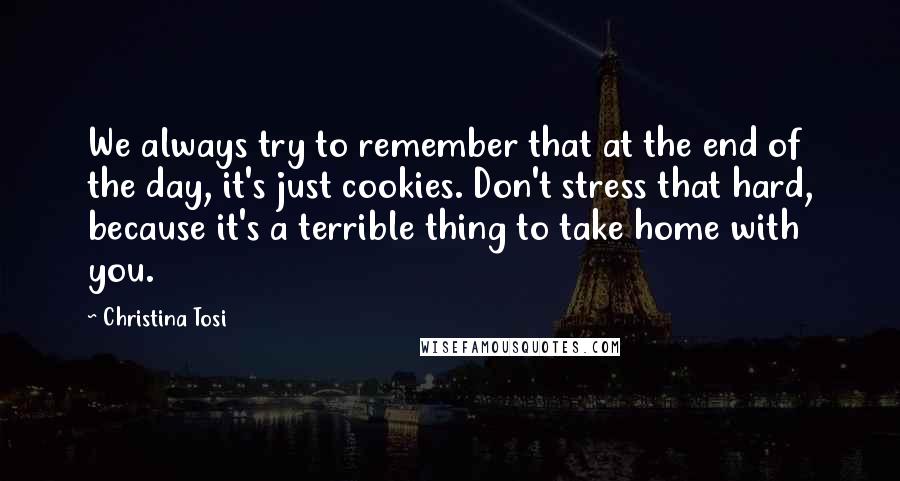 Christina Tosi Quotes: We always try to remember that at the end of the day, it's just cookies. Don't stress that hard, because it's a terrible thing to take home with you.