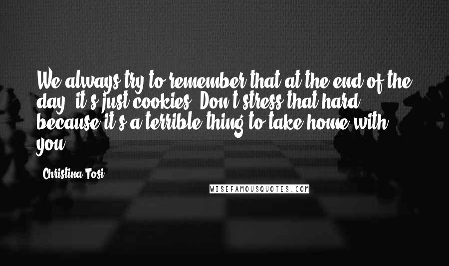 Christina Tosi Quotes: We always try to remember that at the end of the day, it's just cookies. Don't stress that hard, because it's a terrible thing to take home with you.