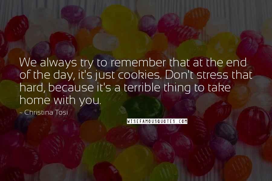 Christina Tosi Quotes: We always try to remember that at the end of the day, it's just cookies. Don't stress that hard, because it's a terrible thing to take home with you.