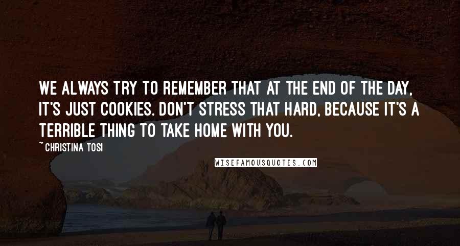 Christina Tosi Quotes: We always try to remember that at the end of the day, it's just cookies. Don't stress that hard, because it's a terrible thing to take home with you.