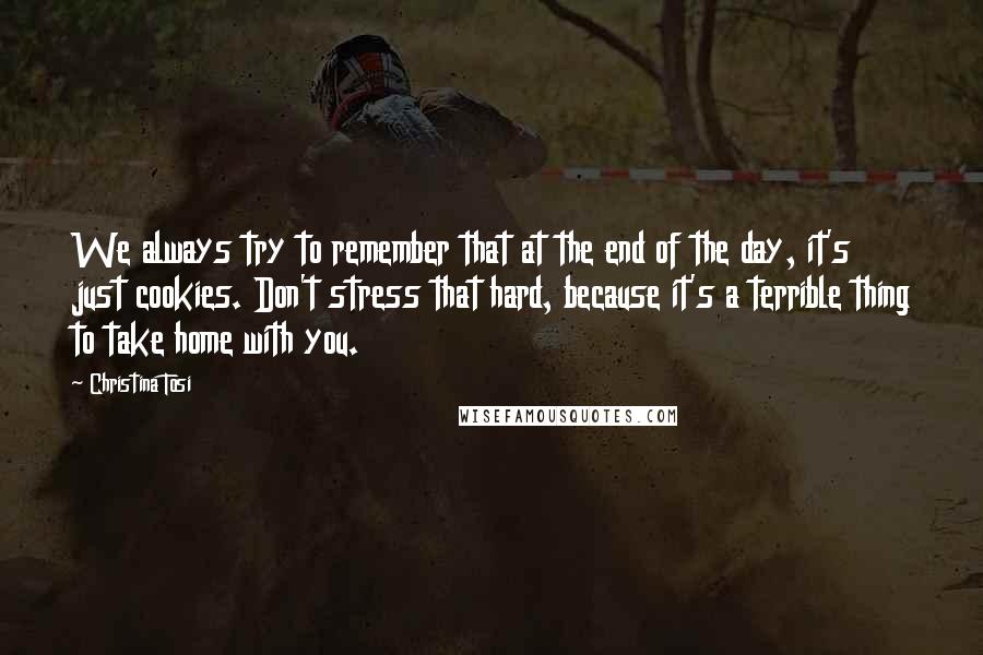 Christina Tosi Quotes: We always try to remember that at the end of the day, it's just cookies. Don't stress that hard, because it's a terrible thing to take home with you.