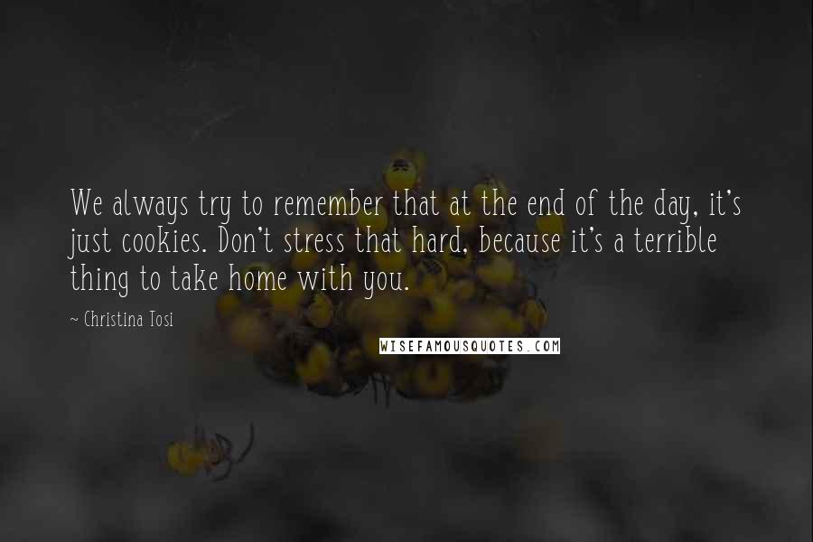 Christina Tosi Quotes: We always try to remember that at the end of the day, it's just cookies. Don't stress that hard, because it's a terrible thing to take home with you.