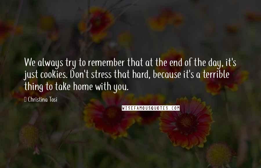 Christina Tosi Quotes: We always try to remember that at the end of the day, it's just cookies. Don't stress that hard, because it's a terrible thing to take home with you.