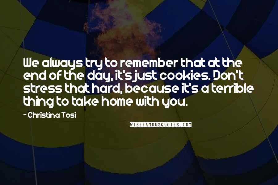 Christina Tosi Quotes: We always try to remember that at the end of the day, it's just cookies. Don't stress that hard, because it's a terrible thing to take home with you.