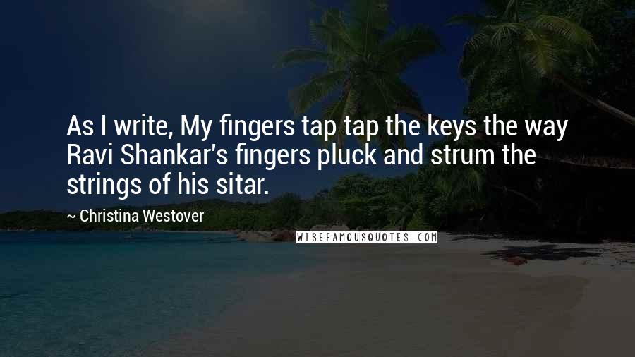 Christina Westover Quotes: As I write, My fingers tap tap the keys the way Ravi Shankar's fingers pluck and strum the strings of his sitar.