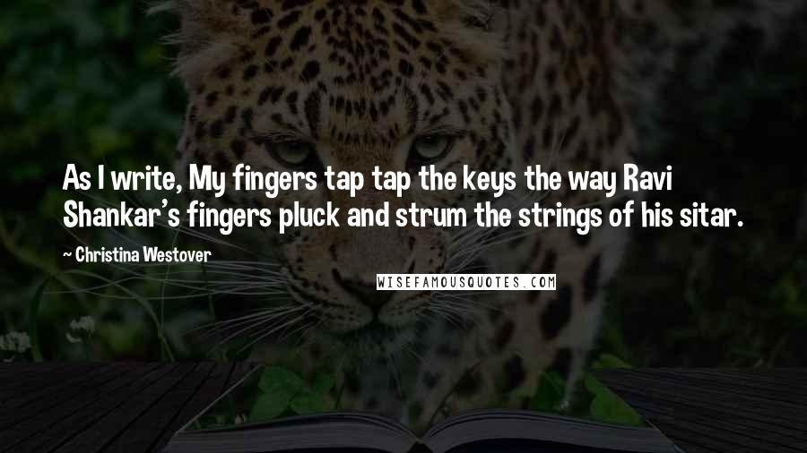 Christina Westover Quotes: As I write, My fingers tap tap the keys the way Ravi Shankar's fingers pluck and strum the strings of his sitar.