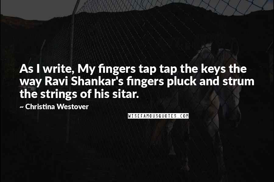 Christina Westover Quotes: As I write, My fingers tap tap the keys the way Ravi Shankar's fingers pluck and strum the strings of his sitar.