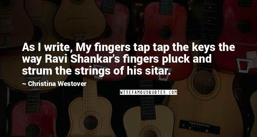 Christina Westover Quotes: As I write, My fingers tap tap the keys the way Ravi Shankar's fingers pluck and strum the strings of his sitar.